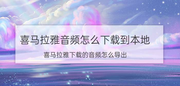 喜马拉雅音频怎么下载到本地 喜马拉雅下载的音频怎么导出？